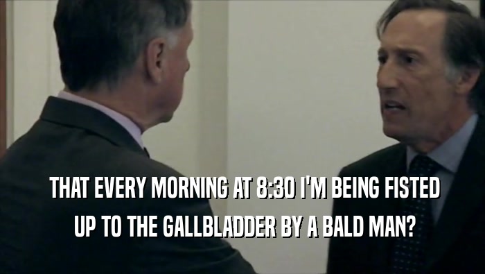  THAT EVERY MORNING AT 8:30 I'M BEING FISTED  UP TO THE GALLBLADDER BY A BALD MAN? 