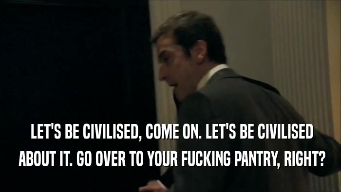  LET'S BE CIVILISED, COME ON. LET'S BE CIVILISED  ABOUT IT. GO OVER TO YOUR FUCKING PANTRY, RIGHT? 
