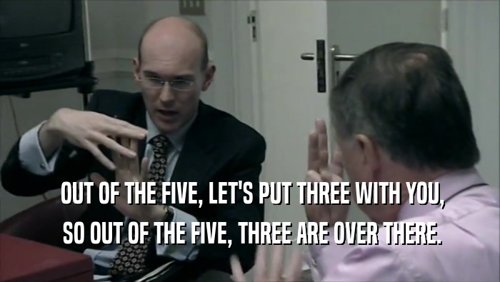  OUT OF THE FIVE, LET'S PUT THREE WITH YOU,  SO OUT OF THE FIVE, THREE ARE OVER THERE. 