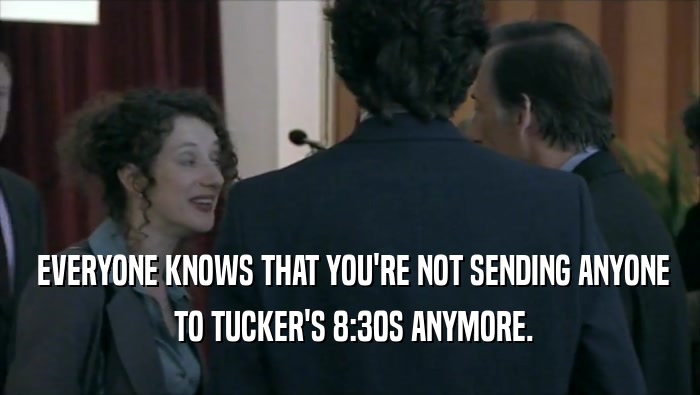  EVERYONE KNOWS THAT YOU'RE NOT SENDING ANYONE  TO TUCKER'S 8:30S ANYMORE. 