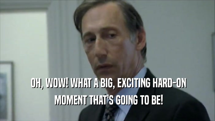  OH, WOW! WHAT A BIG, EXCITING HARD-ON  MOMENT THAT'S GOING TO BE! 