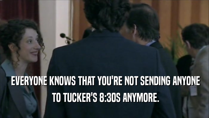  EVERYONE KNOWS THAT YOU'RE NOT SENDING ANYONE  TO TUCKER'S 8:30S ANYMORE. 