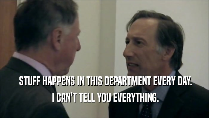  STUFF HAPPENS IN THIS DEPARTMENT EVERY DAY.  I CAN'T TELL YOU EVERYTHING. 
