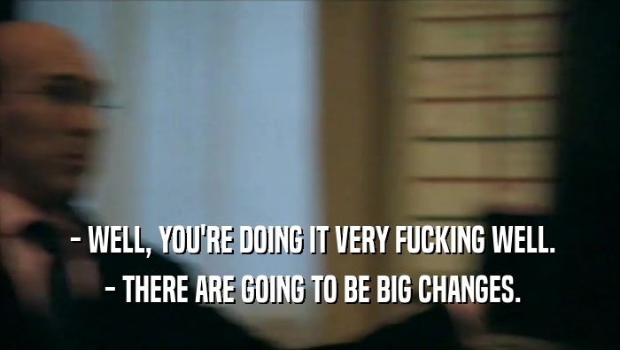  - WELL, YOU'RE DOING IT VERY FUCKING WELL.  - THERE ARE GOING TO BE BIG CHANGES. 