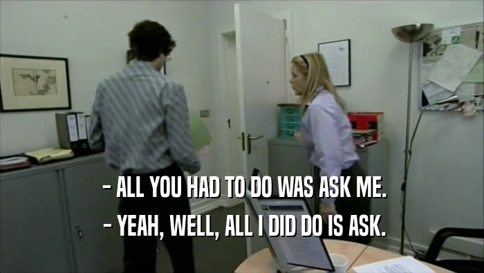  - ALL YOU HAD TO DO WAS ASK ME.  - YEAH, WELL, ALL I DID DO IS ASK. 