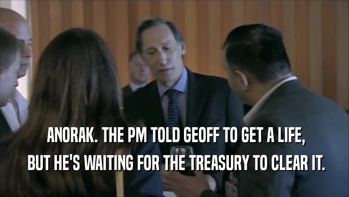  ANORAK. THE PM TOLD GEOFF TO GET A LIFE,  BUT HE'S WAITING FOR THE TREASURY TO CLEAR IT. 