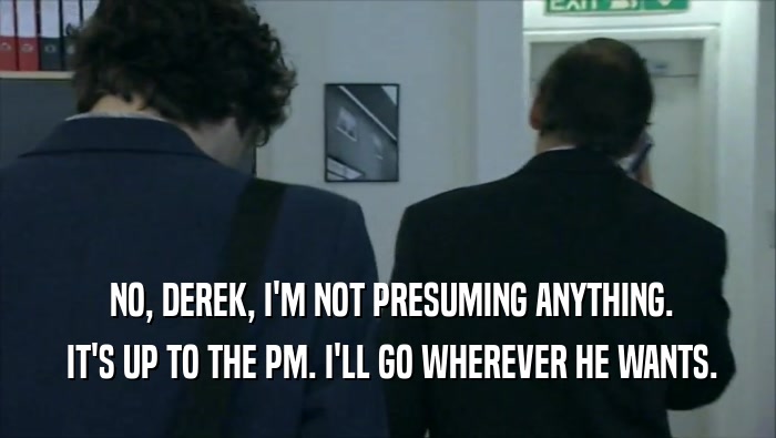  NO, DEREK, I'M NOT PRESUMING ANYTHING.  IT'S UP TO THE PM. I'LL GO WHEREVER HE WANTS. 