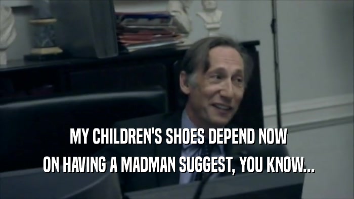  MY CHILDREN'S SHOES DEPEND NOW  ON HAVING A MADMAN SUGGEST, YOU KNOW... 