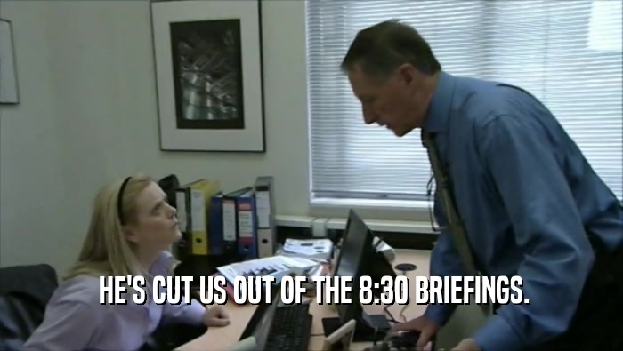  HE'S CUT US OUT OF THE 8:30 BRIEFINGS.  