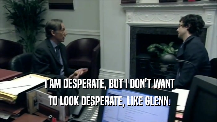  I AM DESPERATE, BUT I DON'T WANT  TO LOOK DESPERATE, LIKE GLENN. 