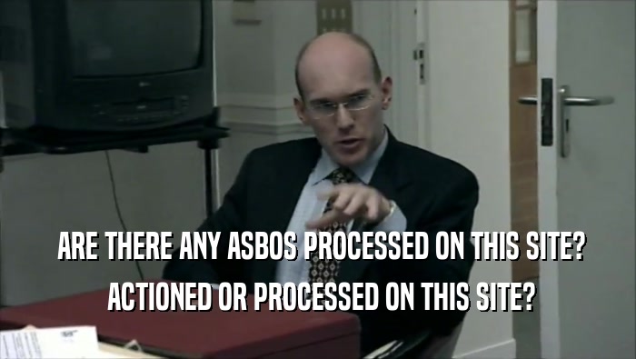  ARE THERE ANY ASBOS PROCESSED ON THIS SITE?  ACTIONED OR PROCESSED ON THIS SITE? 