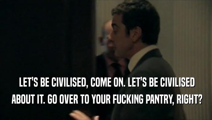  LET'S BE CIVILISED, COME ON. LET'S BE CIVILISED  ABOUT IT. GO OVER TO YOUR FUCKING PANTRY, RIGHT? 