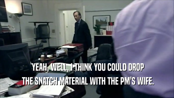  YEAH, WELL, I THINK YOU COULD DROP  THE SNATCH MATERIAL WITH THE PM'S WIFE. 