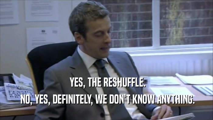  YES, THE RESHUFFLE.  NO, YES, DEFINITELY, WE DON'T KNOW ANYTHING. 