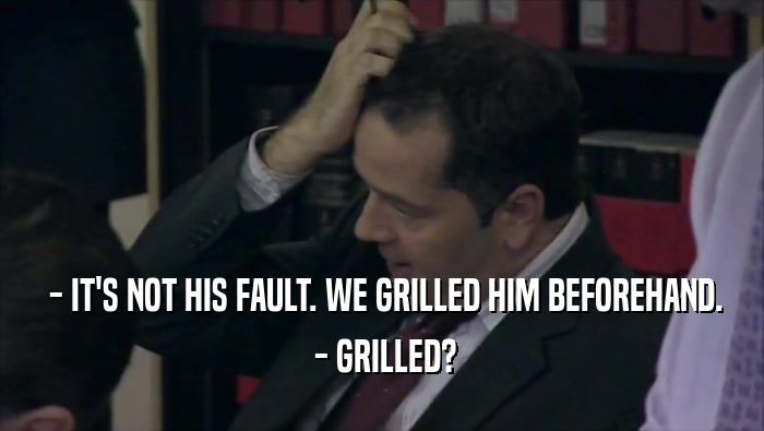  - IT'S NOT HIS FAULT. WE GRILLED HIM BEFOREHAND.  - GRILLED? 