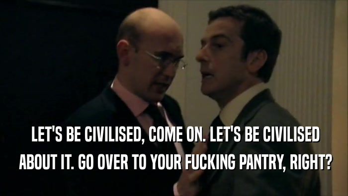  LET'S BE CIVILISED, COME ON. LET'S BE CIVILISED  ABOUT IT. GO OVER TO YOUR FUCKING PANTRY, RIGHT? 