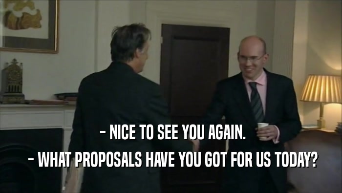 - NICE TO SEE YOU AGAIN.  - WHAT PROPOSALS HAVE YOU GOT FOR US TODAY? 