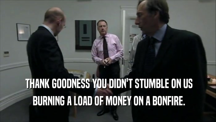  THANK GOODNESS YOU DIDN'T STUMBLE ON US  BURNING A LOAD OF MONEY ON A BONFIRE. 