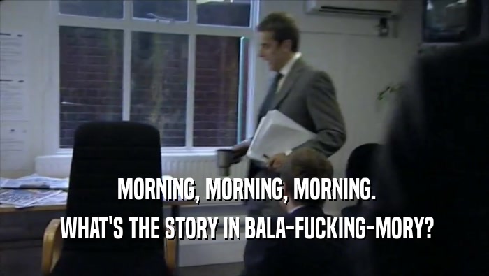 MORNING, MORNING, MORNING.  WHAT'S THE STORY IN BALA-FUCKING-MORY? 