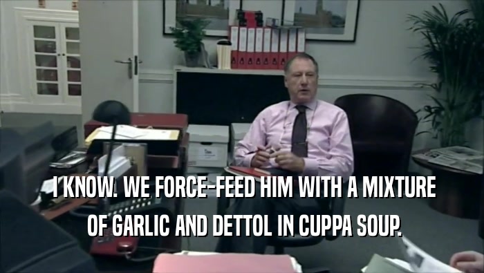  I KNOW. WE FORCE-FEED HIM WITH A MIXTURE
  OF GARLIC AND DETTOL IN CUPPA SOUP.
 