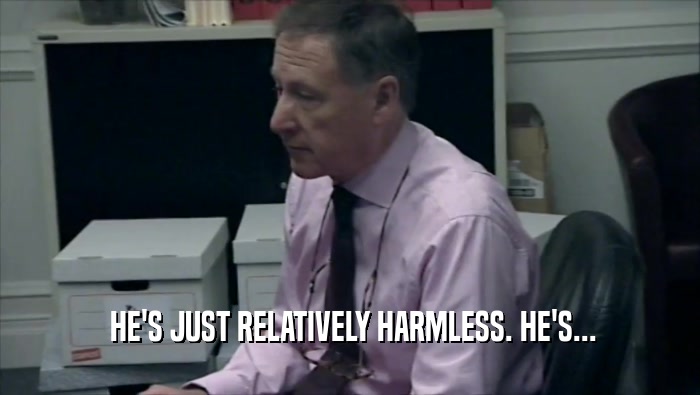  HE'S JUST RELATIVELY HARMLESS. HE'S...  
