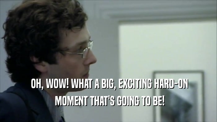  OH, WOW! WHAT A BIG, EXCITING HARD-ON  MOMENT THAT'S GOING TO BE! 