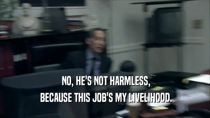  NO, HE'S NOT HARMLESS,  BECAUSE THIS JOB'S MY LIVELIHOOD. 