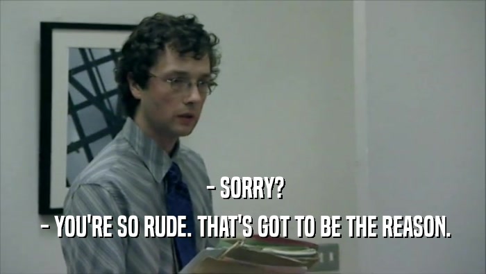  - SORRY?  - YOU'RE SO RUDE. THAT'S GOT TO BE THE REASON. 