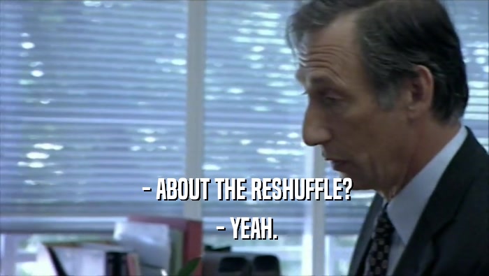  - ABOUT THE RESHUFFLE?  - YEAH. 