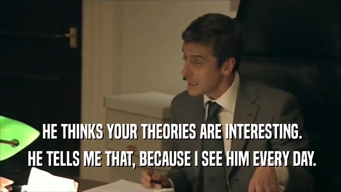  HE THINKS YOUR THEORIES ARE INTERESTING.  HE TELLS ME THAT, BECAUSE I SEE HIM EVERY DAY. 