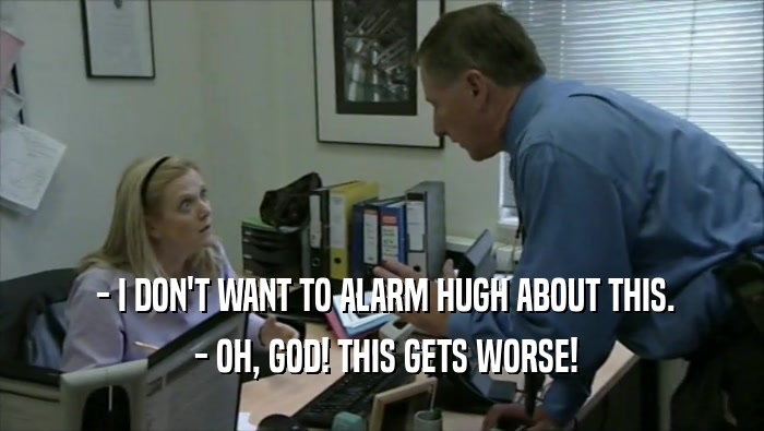  - I DON'T WANT TO ALARM HUGH ABOUT THIS.  - OH, GOD! THIS GETS WORSE! 
