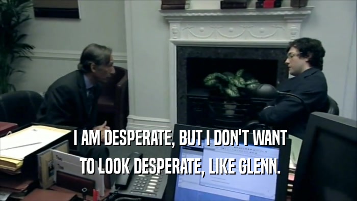  I AM DESPERATE, BUT I DON'T WANT  TO LOOK DESPERATE, LIKE GLENN. 