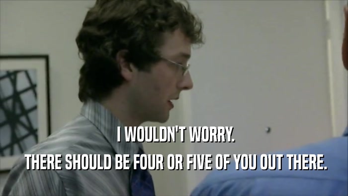  I WOULDN'T WORRY.  THERE SHOULD BE FOUR OR FIVE OF YOU OUT THERE. 