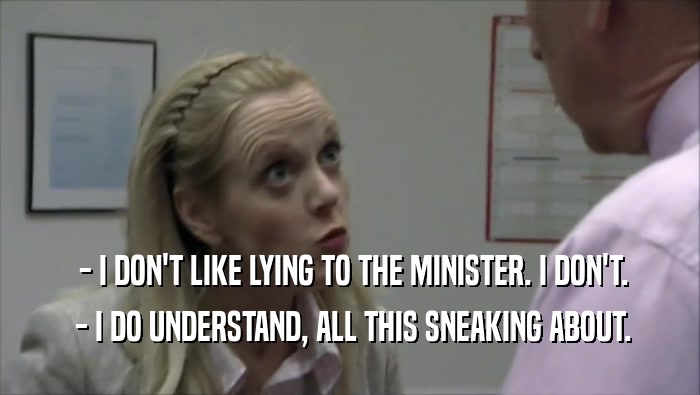  - I DON'T LIKE LYING TO THE MINISTER. I DON'T.
  - I DO UNDERSTAND, ALL THIS SNEAKING ABOUT.
 
