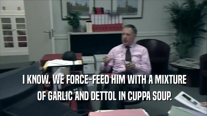  I KNOW. WE FORCE-FEED HIM WITH A MIXTURE
  OF GARLIC AND DETTOL IN CUPPA SOUP.
 