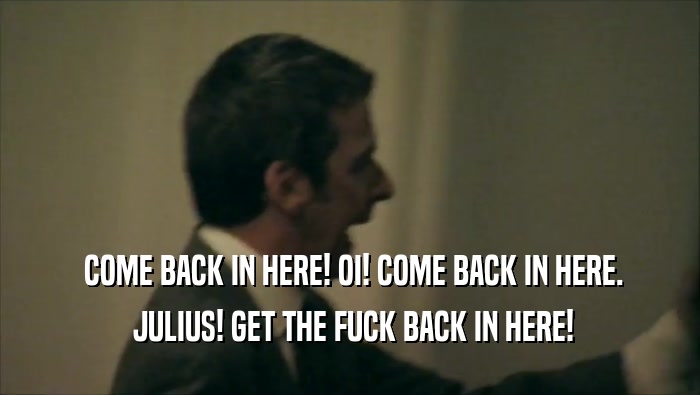  COME BACK IN HERE! OI! COME BACK IN HERE.
  JULIUS! GET THE FUCK BACK IN HERE!
 