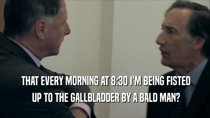  THAT EVERY MORNING AT 8:30 I'M BEING FISTED  UP TO THE GALLBLADDER BY A BALD MAN? 