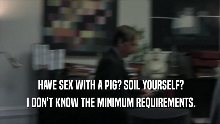  HAVE SEX WITH A PIG? SOIL YOURSELF?
  I DON'T KNOW THE MINIMUM REQUIREMENTS.
 