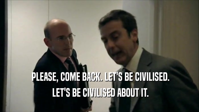  PLEASE, COME BACK. LET'S BE CIVILISED.  LET'S BE CIVILISED ABOUT IT. 