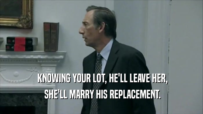  KNOWING YOUR LOT, HE'LL LEAVE HER,  SHE'LL MARRY HIS REPLACEMENT. 