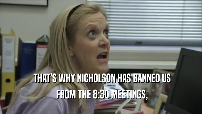  THAT'S WHY NICHOLSON HAS BANNED US  FROM THE 8:30 MEETINGS, 