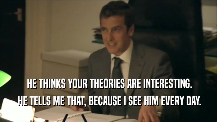  HE THINKS YOUR THEORIES ARE INTERESTING.  HE TELLS ME THAT, BECAUSE I SEE HIM EVERY DAY. 