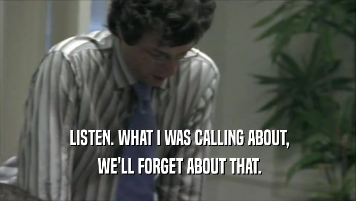  LISTEN. WHAT I WAS CALLING ABOUT,  WE'LL FORGET ABOUT THAT. 