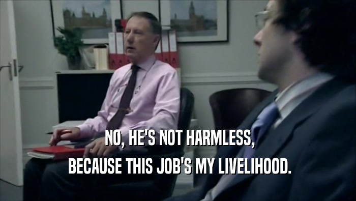  NO, HE'S NOT HARMLESS,  BECAUSE THIS JOB'S MY LIVELIHOOD. 