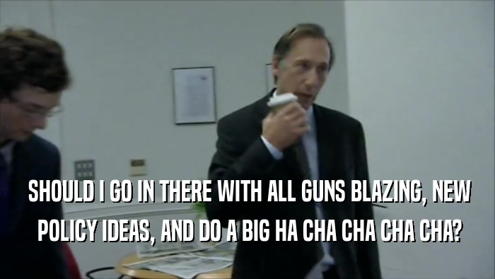  SHOULD I GO IN THERE WITH ALL GUNS BLAZING, NEW  POLICY IDEAS, AND DO A BIG HA CHA CHA CHA CHA? 