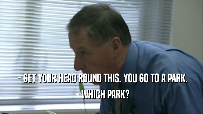  - GET YOUR HEAD ROUND THIS. YOU GO TO A PARK.  - WHICH PARK? 