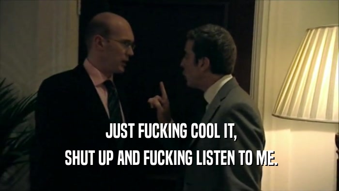  JUST FUCKING COOL IT,  SHUT UP AND FUCKING LISTEN TO ME. 