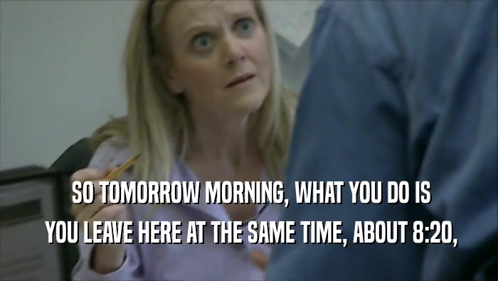  SO TOMORROW MORNING, WHAT YOU DO IS  YOU LEAVE HERE AT THE SAME TIME, ABOUT 8:20, 