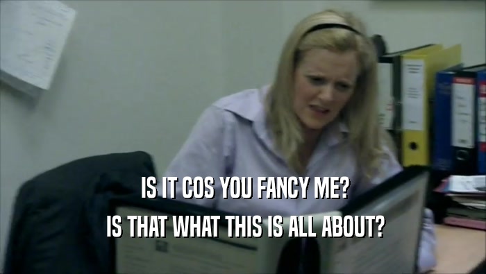  IS IT COS YOU FANCY ME?  IS THAT WHAT THIS IS ALL ABOUT? 