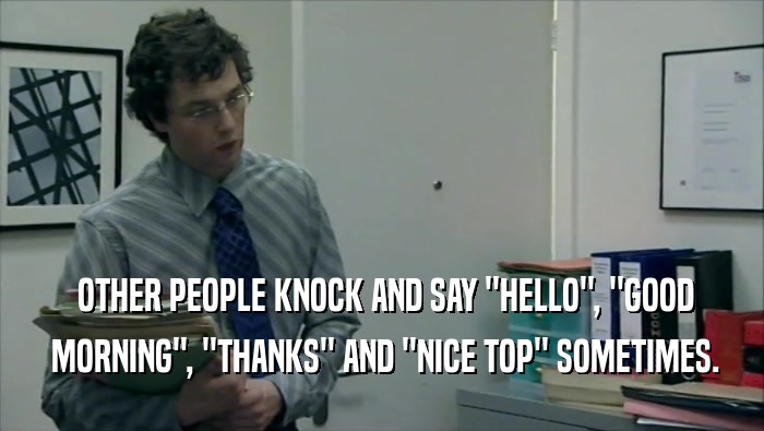  OTHER PEOPLE KNOCK AND SAY ''HELLO'', ''GOOD  MORNING'', ''THANKS'' AND ''NICE TOP'' SOMETIMES. 